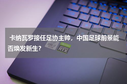  卡纳瓦罗接任足协主帅，中国足球前景能否焕发新生？
