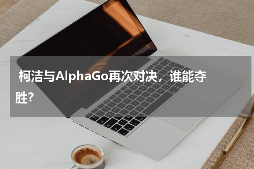  柯洁与AlphaGo再次对决，谁能夺胜？