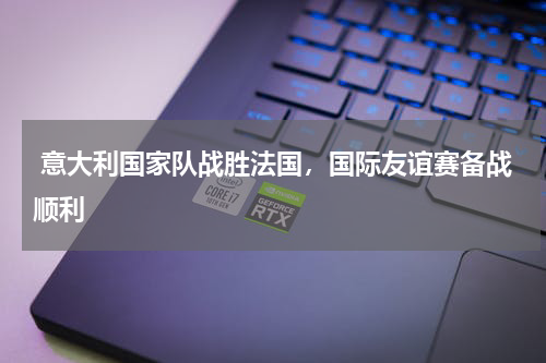 意大利国家队战胜法国，国际友谊赛备战顺利