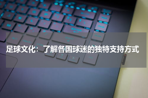  足球文化：了解各国球迷的独特支持方式
