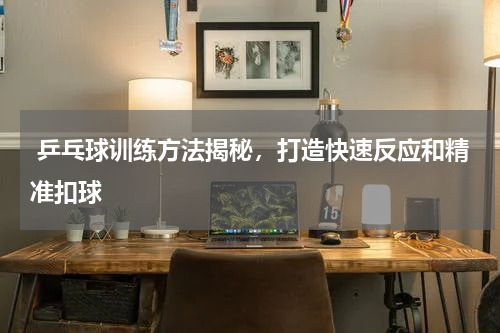  乒乓球训练方法揭秘，打造快速反应和精准扣球