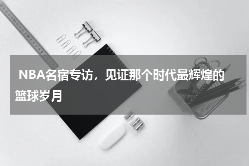  NBA名宿专访，见证那个时代最辉煌的篮球岁月