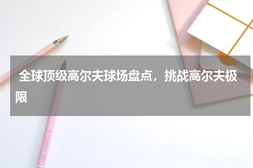  全球顶级高尔夫球场盘点，挑战高尔夫极限