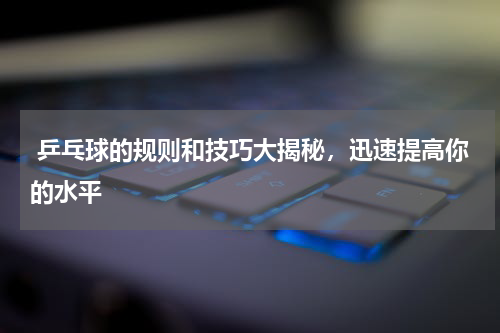  乒乓球的规则和技巧大揭秘，迅速提高你的水平  