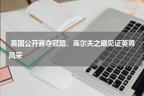  英国公开赛夺冠路，高尔夫之巅见证英勇风采  