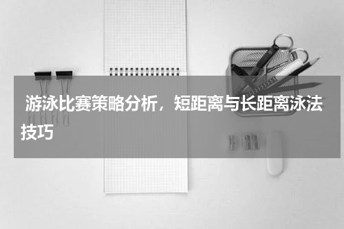  游泳比赛策略分析，短距离与长距离泳法技巧  