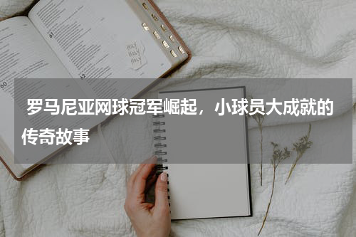  罗马尼亚网球冠军崛起，小球员大成就的传奇故事  