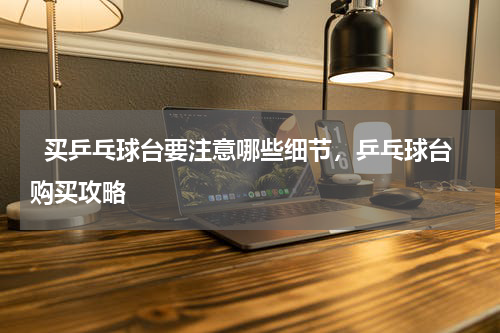   买乒乓球台要注意哪些细节，乒乓球台购买攻略  