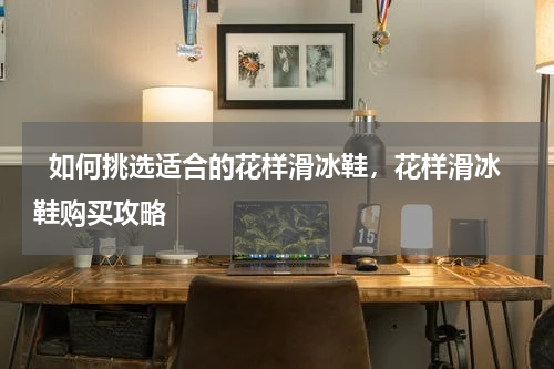   如何挑选适合的花样滑冰鞋，花样滑冰鞋购买攻略  