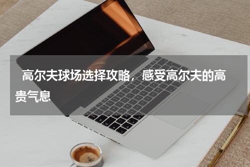   高尔夫球场选择攻略，感受高尔夫的高贵气息  