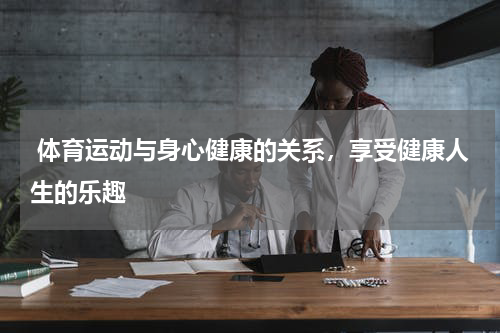  体育运动与身心健康的关系，享受健康人生的乐趣  
