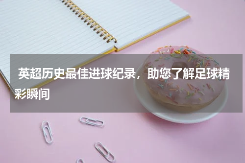  英超历史最佳进球纪录，助您了解足球精彩瞬间  
