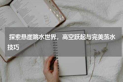  探索悬崖跳水世界，高空跃起与完美落水技巧  