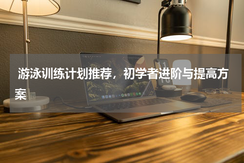  游泳训练计划推荐，初学者进阶与提高方案  
