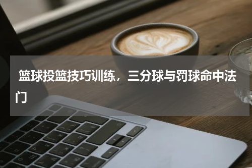  篮球投篮技巧训练，三分球与罚球命中法门  