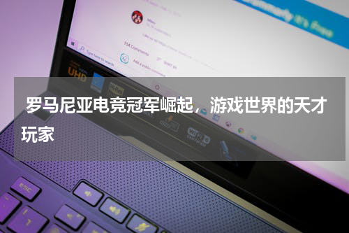  罗马尼亚电竞冠军崛起，游戏世界的天才玩家  