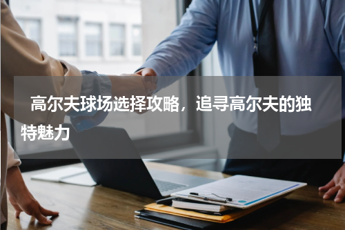   高尔夫球场选择攻略，追寻高尔夫的独特魅力  
