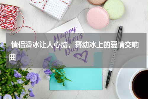  情侣滑冰让人心动，舞动冰上的爱情交响曲  
