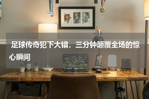  足球传奇犯下大错，三分钟颠覆全场的惊心瞬间  