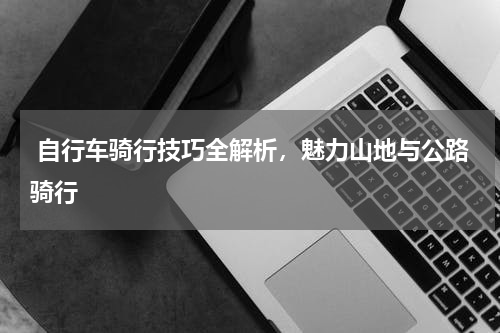  自行车骑行技巧全解析，魅力山地与公路骑行  