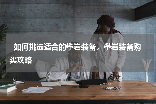   如何挑选适合的攀岩装备，攀岩装备购买攻略  