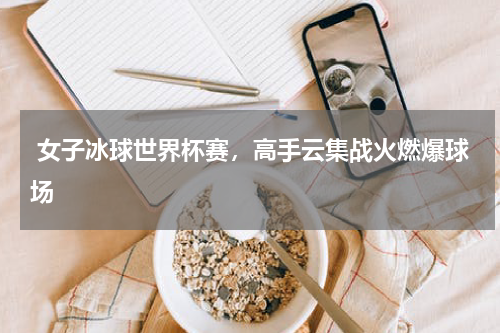  女子冰球世界杯赛，高手云集战火燃爆球场  