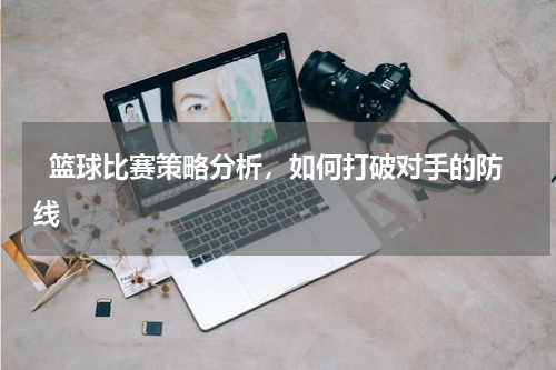   篮球比赛策略分析，如何打破对手的防线  