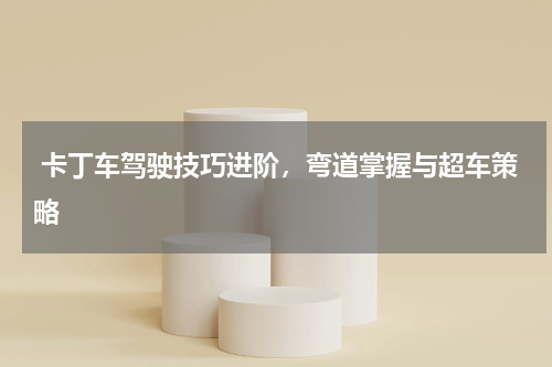  卡丁车驾驶技巧进阶，弯道掌握与超车策略  