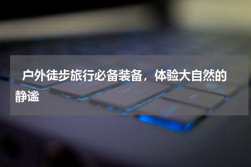   户外徒步旅行必备装备，体验大自然的静谧  