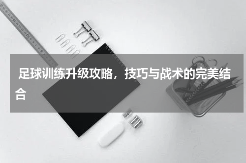  足球训练升级攻略，技巧与战术的完美结合  