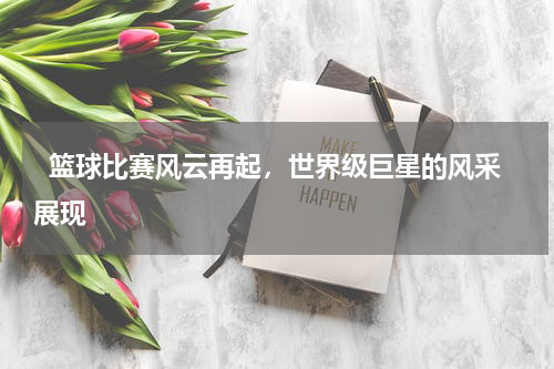   篮球比赛风云再起，世界级巨星的风采展现  