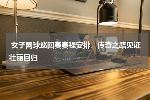  女子网球巡回赛赛程安排，传奇之路见证壮丽回归  