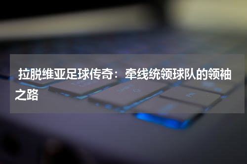  拉脱维亚足球传奇：牵线统领球队的领袖之路  