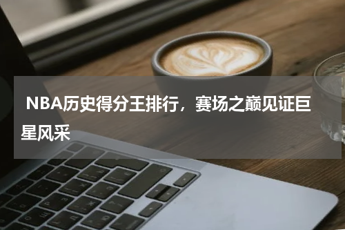  NBA历史得分王排行，赛场之巅见证巨星风采  