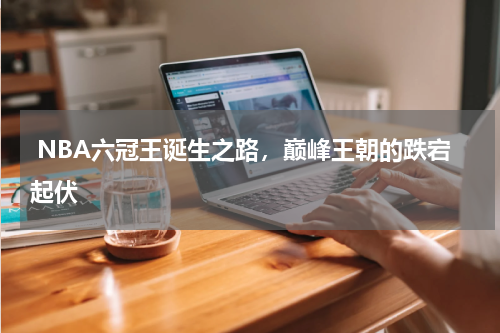  NBA六冠王诞生之路，巅峰王朝的跌宕起伏  