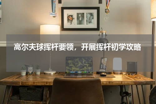   高尔夫球挥杆要领，开展挥杆初学攻略  