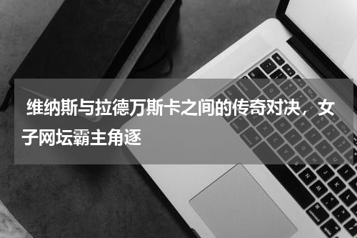  维纳斯与拉德万斯卡之间的传奇对决，女子网坛霸主角逐  