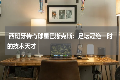  西班牙传奇球星巴斯克斯：足坛冠绝一时的技术天才  