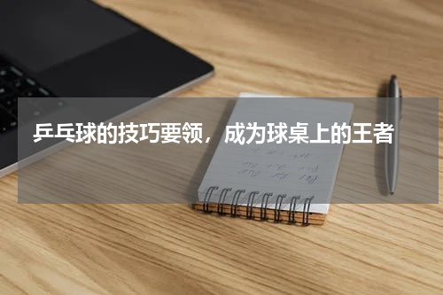  乒乓球的技巧要领，成为球桌上的王者  