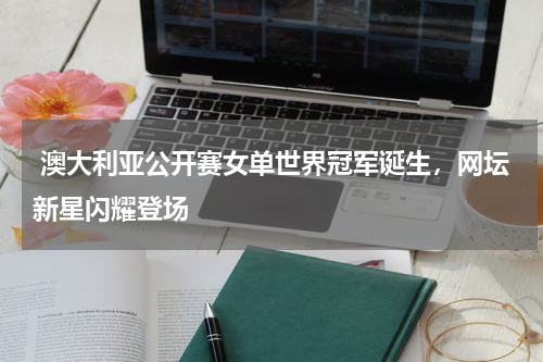  澳大利亚公开赛女单世界冠军诞生，网坛新星闪耀登场  