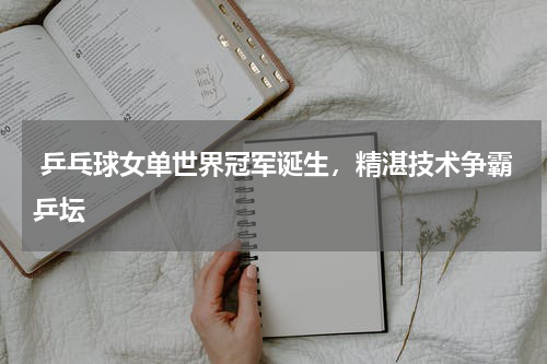  乒乓球女单世界冠军诞生，精湛技术争霸乒坛  