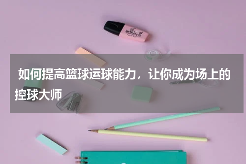  如何提高篮球运球能力，让你成为场上的控球大师  