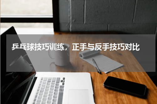  乒乓球技巧训练，正手与反手技巧对比  