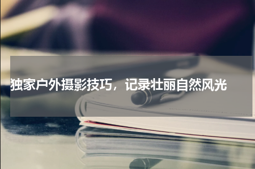  独家户外摄影技巧，记录壮丽自然风光 