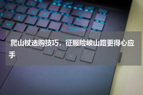  爬山杖选购技巧，征服险峻山路更得心应手