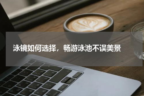  泳镜如何选择，畅游泳池不误美景 