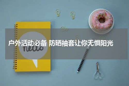  户外活动必备 防晒袖套让你无惧阳光