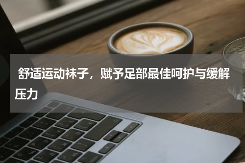  舒适运动袜子，赋予足部最佳呵护与缓解压力