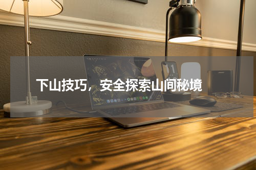  下山技巧，安全探索山间秘境 