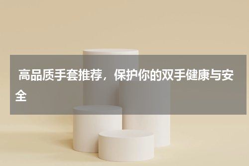  高品质手套推荐，保护你的双手健康与安全